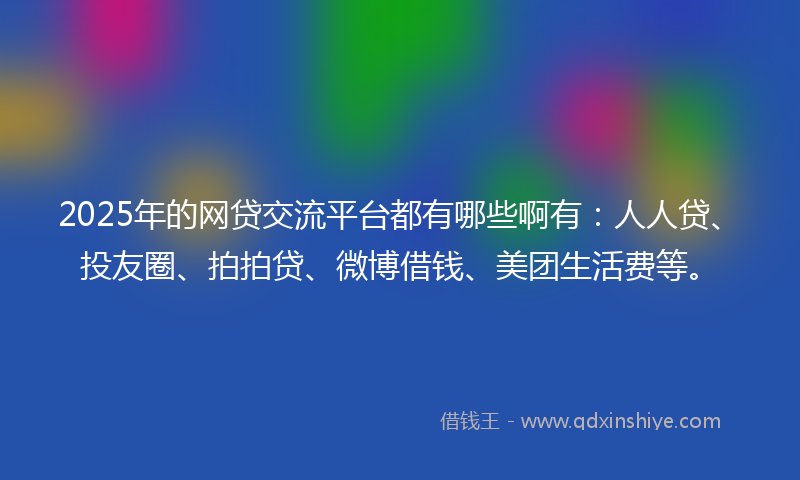 2025年的网贷交流平台都有哪些啊有：人人贷、投友圈、拍拍贷、微博借钱、美团生活费等。