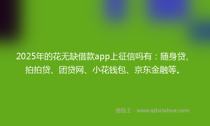 2025年的花无缺借款app上征信吗有：随身贷、拍拍贷、团贷网、小花钱包、京东金融等。