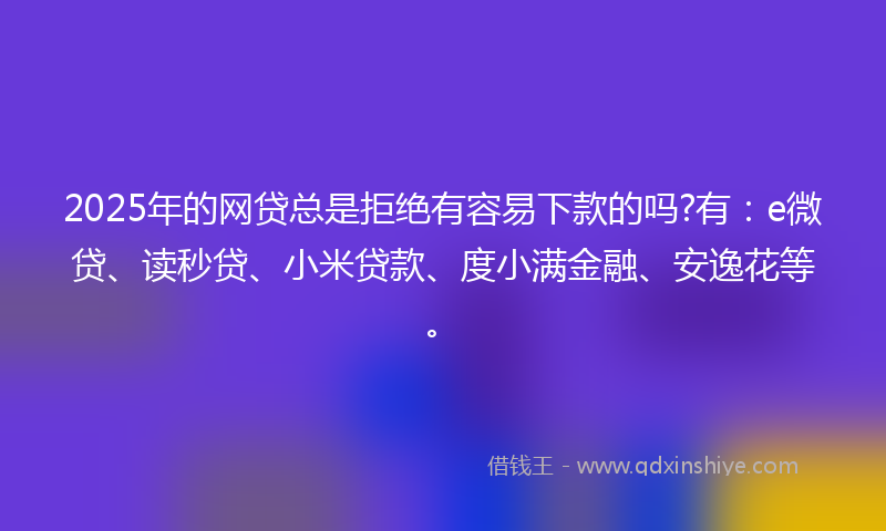 2025年的网贷总是拒绝有容易下款的吗?有：e微贷、读秒贷、小米贷款、度小满金融、安逸花等。