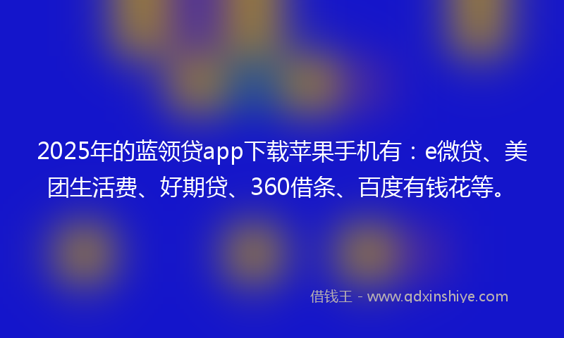 2025年的蓝领贷app下载苹果手机有：e微贷、美团生活费、好期贷、360借条、百度有钱花等。