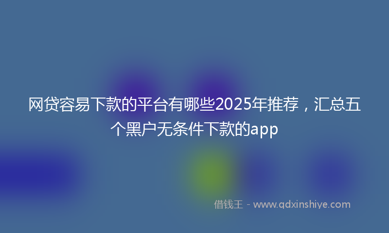 网贷容易下款的平台有哪些2025年推荐，汇总五个黑户无条件下款的app