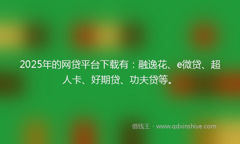2025年的网贷平台下载有：融逸花、e微贷、超人卡、好期贷、功夫贷等。