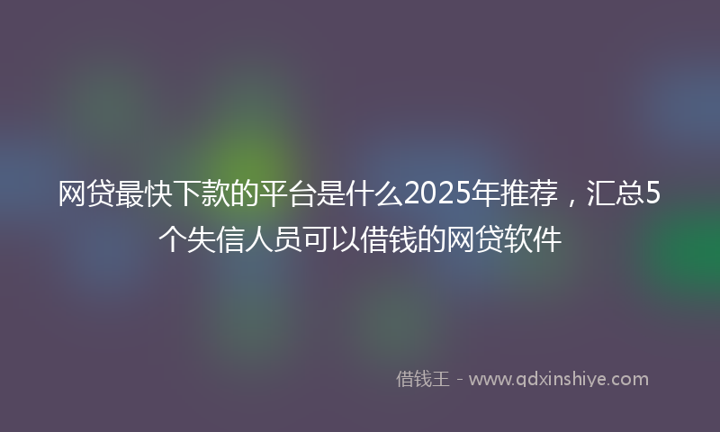 网贷最快下款的平台是什么2025年推荐，汇总5个失信人员可以借钱的网贷软件