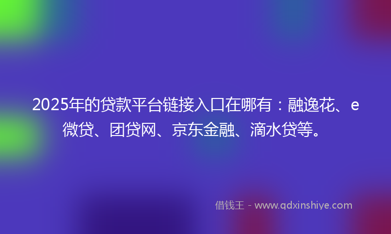 2025年的贷款平台链接入口在哪有：融逸花、e微贷、团贷网、京东金融、滴水贷等。