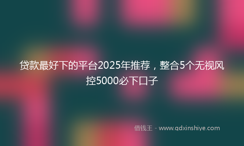 贷款最好下的平台2025年推荐，整合5个无视风控5000必下口子