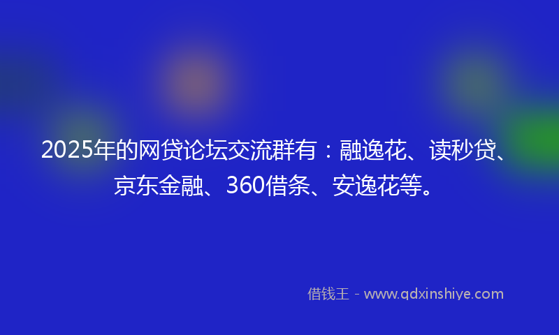 2025年的网贷论坛交流群有：融逸花、读秒贷、京东金融、360借条、安逸花等。