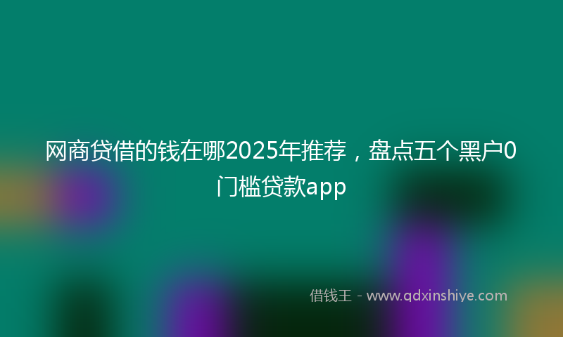 网商贷借的钱在哪2025年推荐，盘点五个黑户0门槛贷款app