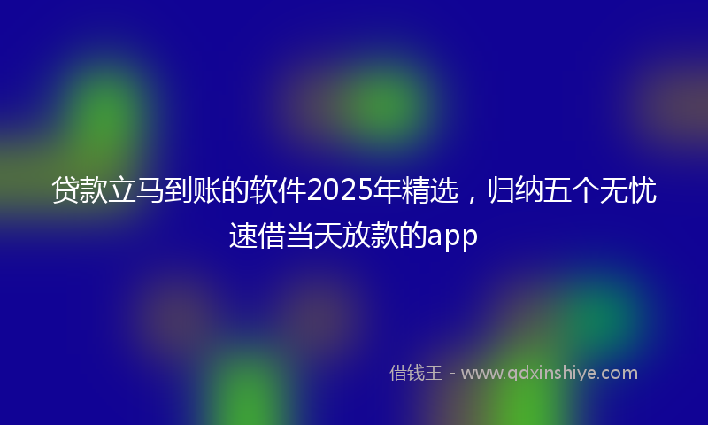 贷款立马到账的软件2025年精选，归纳五个无忧速借当天放款的app