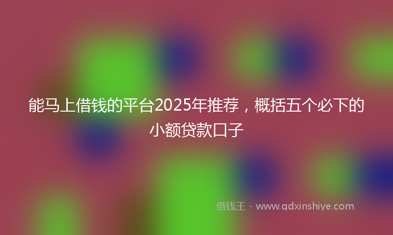 能马上借钱的平台2025年推荐，概括五个必下的小额贷款口子