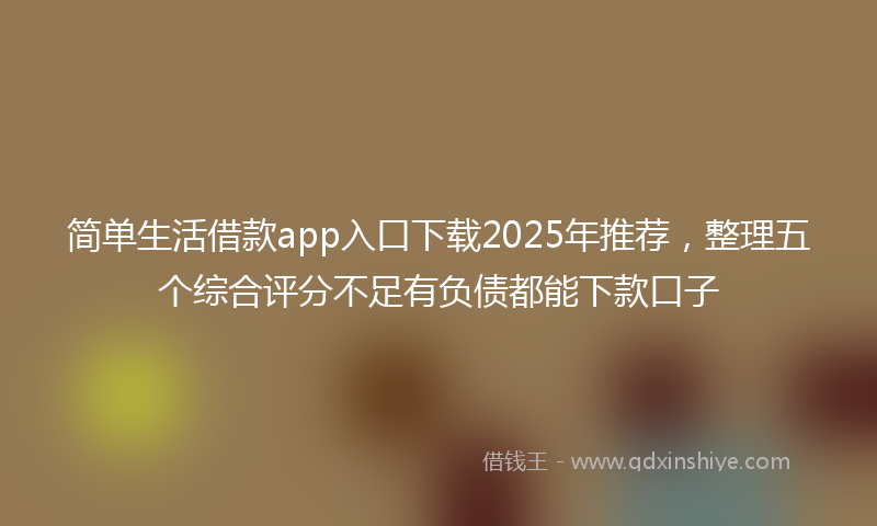 简单生活借款app入口下载2025年推荐，整理五个综合评分不足有负债都能下款口子