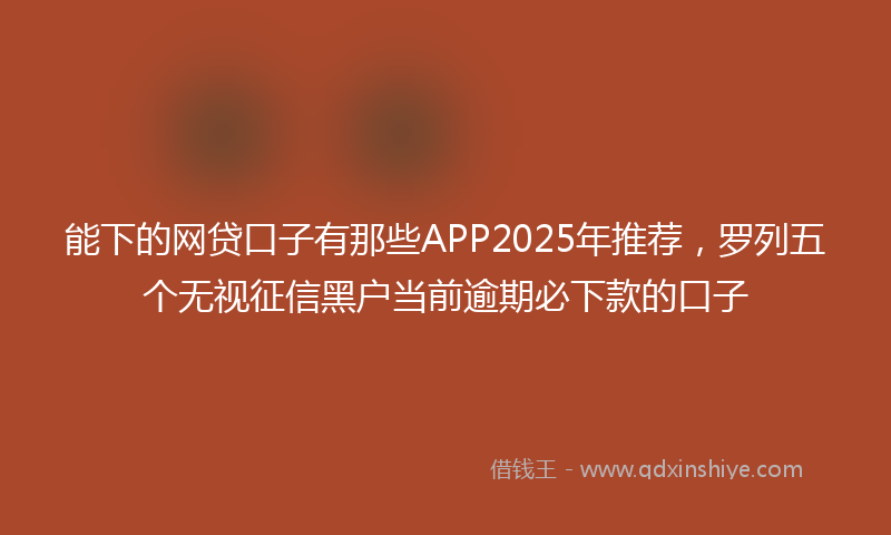 能下的网贷口子有那些APP2025年推荐，罗列五个无视征信黑户当前逾期必下款的口子