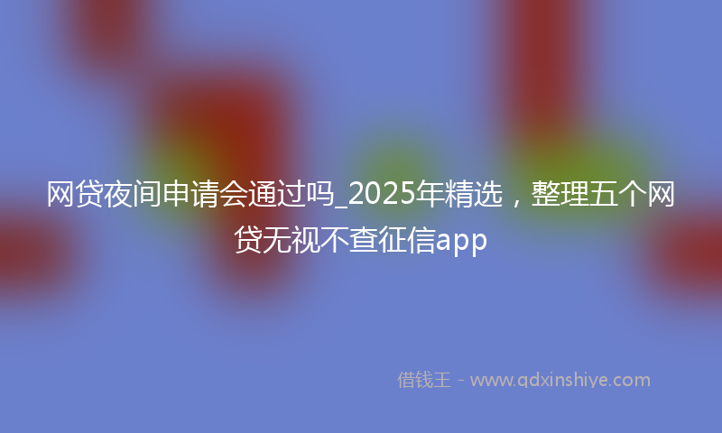 网贷夜间申请会通过吗_2025年精选，整理五个网贷无视不查征信app