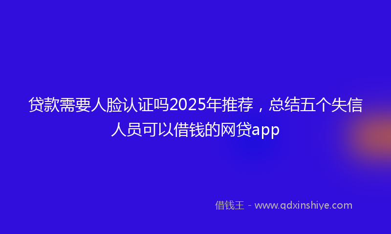 贷款需要人脸认证吗2025年推荐，总结五个失信人员可以借钱的网贷app