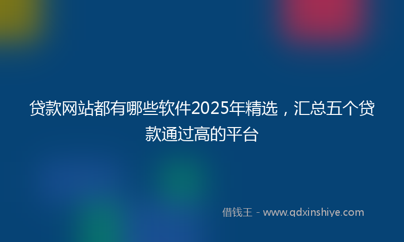 贷款网站都有哪些软件2025年精选，汇总五个贷款通过高的平台