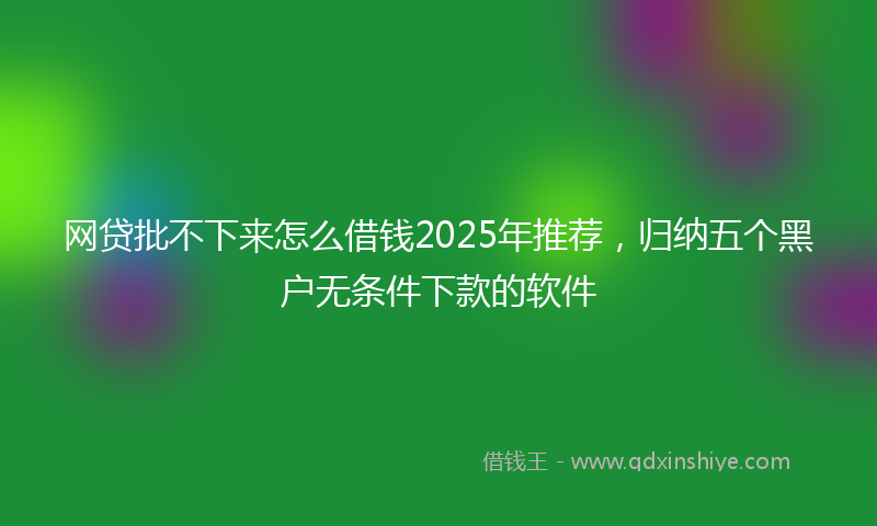 网贷批不下来怎么借钱2025年推荐，归纳五个黑户无条件下款的软件