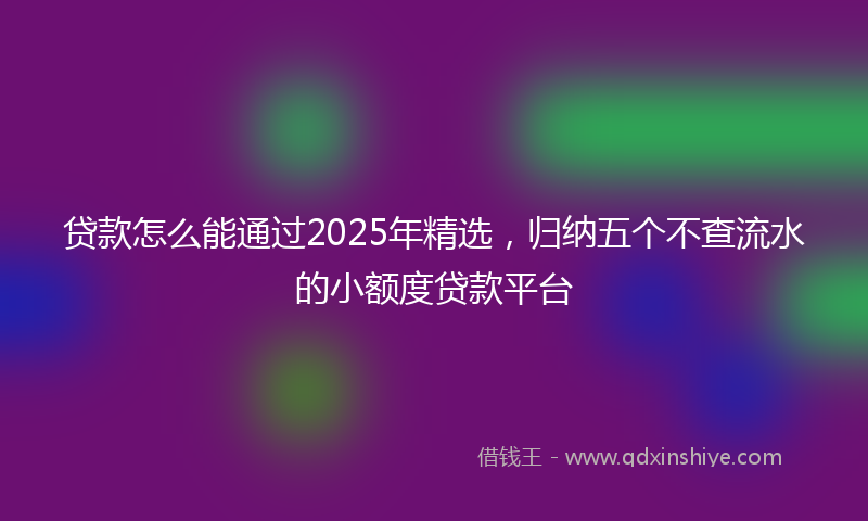 贷款怎么能通过2025年精选，归纳五个不查流水的小额度贷款平台