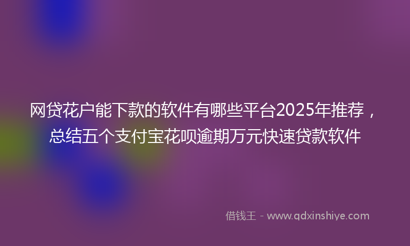 网贷花户能下款的软件有哪些平台2025年推荐，总结五个支付宝花呗逾期万元快速贷款软件