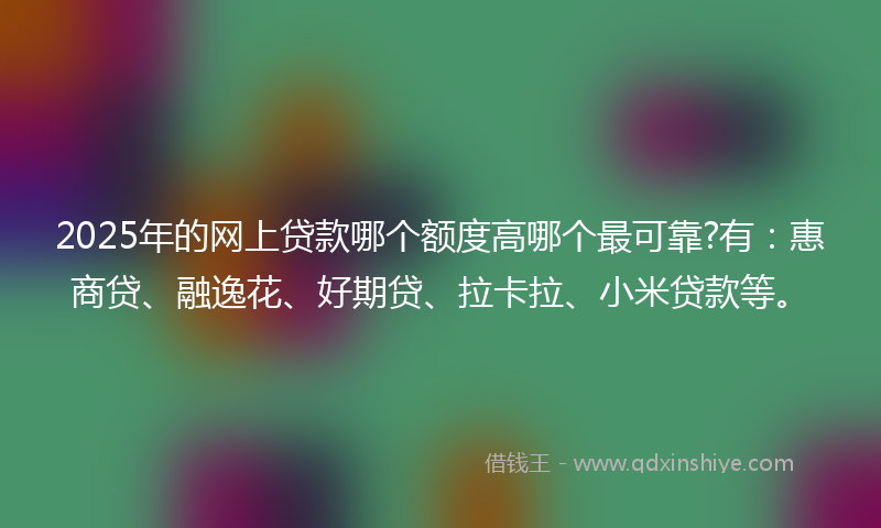 2025年的网上贷款哪个额度高哪个最可靠?有：惠商贷、融逸花、好期贷、拉卡拉、小米贷款等。