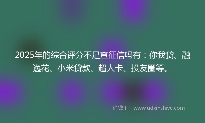 2025年的综合评分不足查征信吗有：你我贷、融逸花、小米贷款、超人卡、投友圈等。