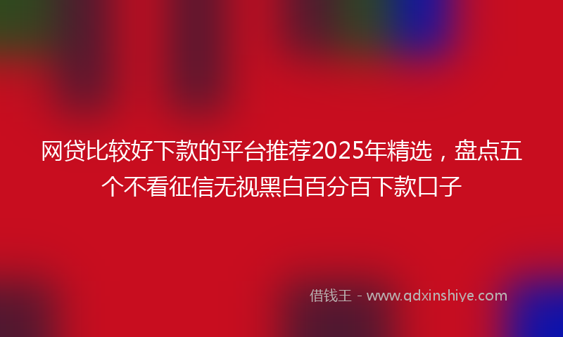 网贷比较好下款的平台推荐2025年精选，盘点五个不看征信无视黑白百分百下款口子