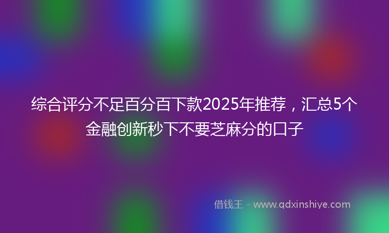 综合评分不足百分百下款2025年推荐，汇总5个金融创新秒下不要芝麻分的口子