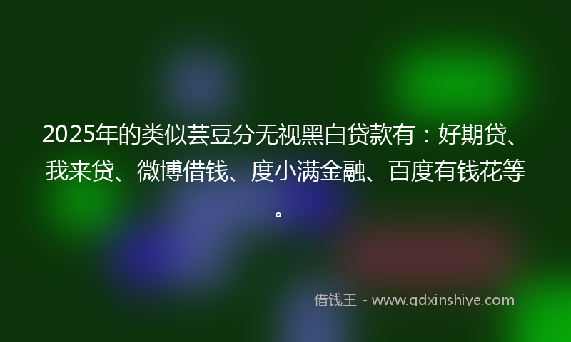 2025年的类似芸豆分无视黑白贷款有：好期贷、我来贷、微博借钱、度小满金融、百度有钱花等。