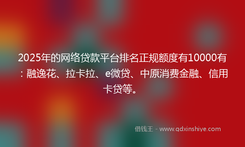2025年的网络贷款平台排名正规额度有10000有：融逸花、拉卡拉、e微贷、中原消费金融、信用卡贷等。
