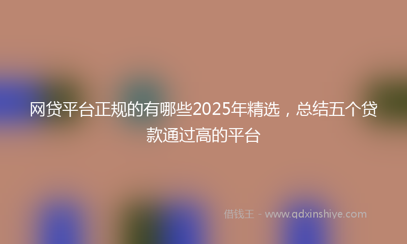 网贷平台正规的有哪些2025年精选，总结五个贷款通过高的平台