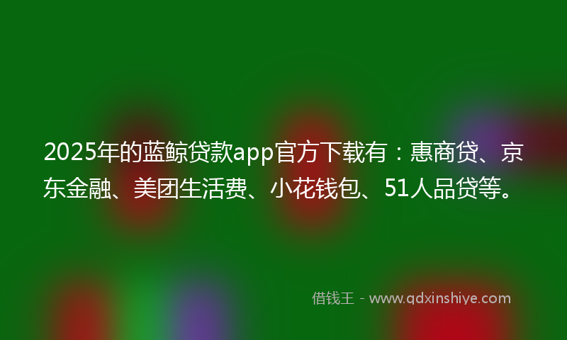 2025年的蓝鲸贷款app官方下载有：惠商贷、京东金融、美团生活费、小花钱包、51人品贷等。