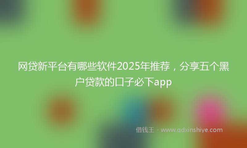 网贷新平台有哪些软件2025年推荐，分享五个黑户贷款的口子必下app