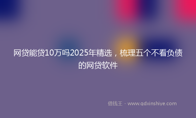 网贷能贷10万吗2025年精选，梳理五个不看负债的网贷软件