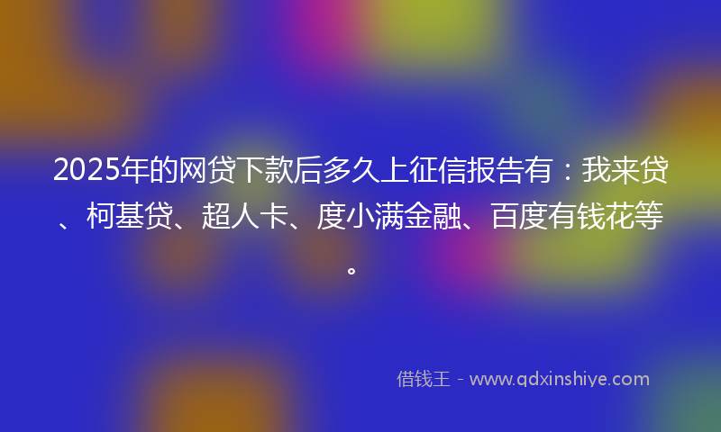 2025年的网贷下款后多久上征信报告有：我来贷、柯基贷、超人卡、度小满金融、百度有钱花等。