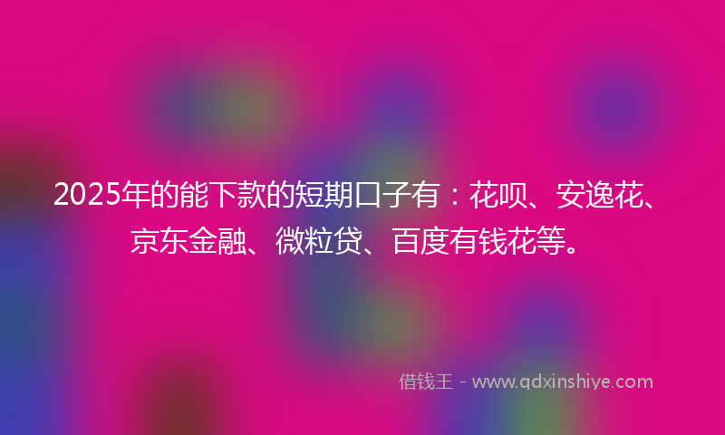 2025年的能下款的短期口子有：花呗、安逸花、京东金融、微粒贷、百度有钱花等。