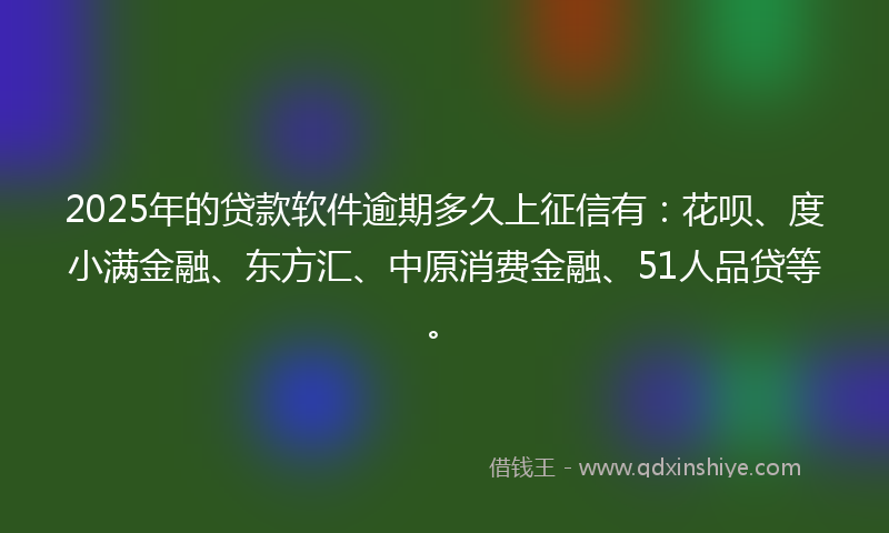 2025年的贷款软件逾期多久上征信有：花呗、度小满金融、东方汇、中原消费金融、51人品贷等。