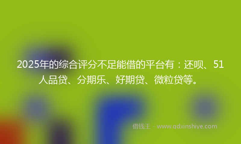 2025年的综合评分不足能借的平台有：还呗、51人品贷、分期乐、好期贷、微粒贷等。
