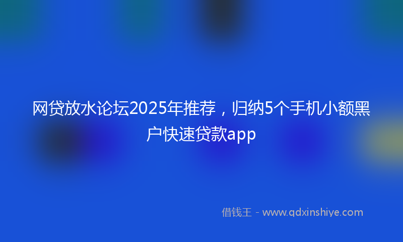 网贷放水论坛2025年推荐，归纳5个手机小额黑户快速贷款app