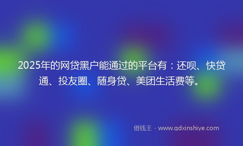 2025年的网贷黑户能通过的平台有：还呗、快贷通、投友圈、随身贷、美团生活费等。