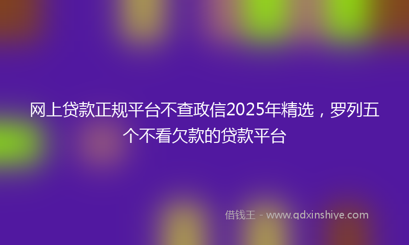 网上贷款正规平台不查政信2025年精选，罗列五个不看欠款的贷款平台