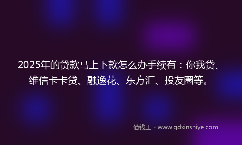 2025年的贷款马上下款怎么办手续有：你我贷、维信卡卡贷、融逸花、东方汇、投友圈等。