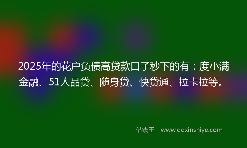 2025年的花户负债高贷款口子秒下的有：度小满金融、51人品贷、随身贷、快贷通、拉卡拉等。