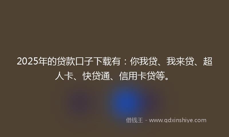 2025年的贷款口子下载有：你我贷、我来贷、超人卡、快贷通、信用卡贷等。