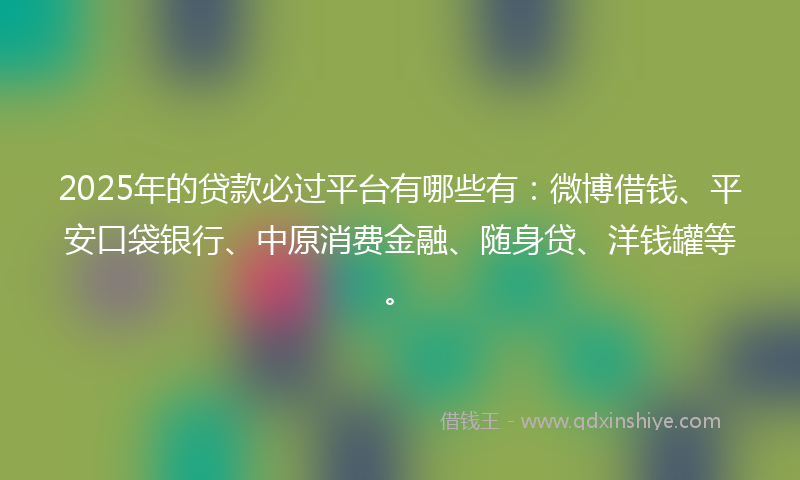 2025年的贷款必过平台有哪些有：微博借钱、平安口袋银行、中原消费金融、随身贷、洋钱罐等。