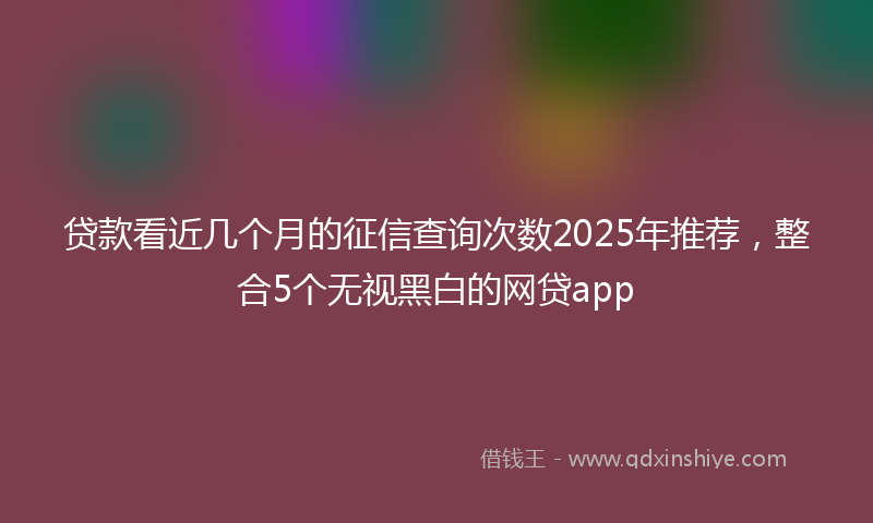 贷款看近几个月的征信查询次数2025年推荐，整合5个无视黑白的网贷app