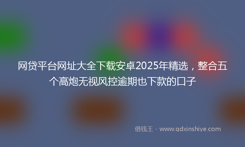 网贷平台网址大全下载安卓2025年精选，整合五个高炮无视风控逾期也下款的口子