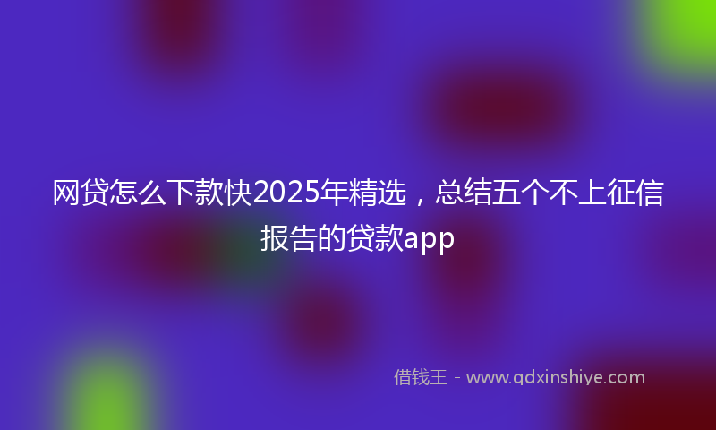 网贷怎么下款快2025年精选，总结五个不上征信报告的贷款app
