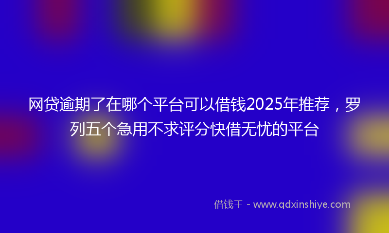 网贷逾期了在哪个平台可以借钱2025年推荐，罗列五个急用不求评分快借无忧的平台