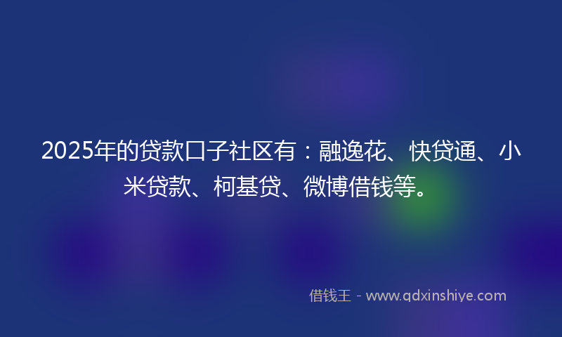 2025年的贷款口子社区有：融逸花、快贷通、小米贷款、柯基贷、微博借钱等。