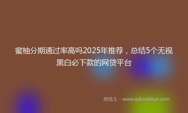 蜜柚分期通过率高吗2025年推荐，总结5个无视黑白必下款的网贷平台