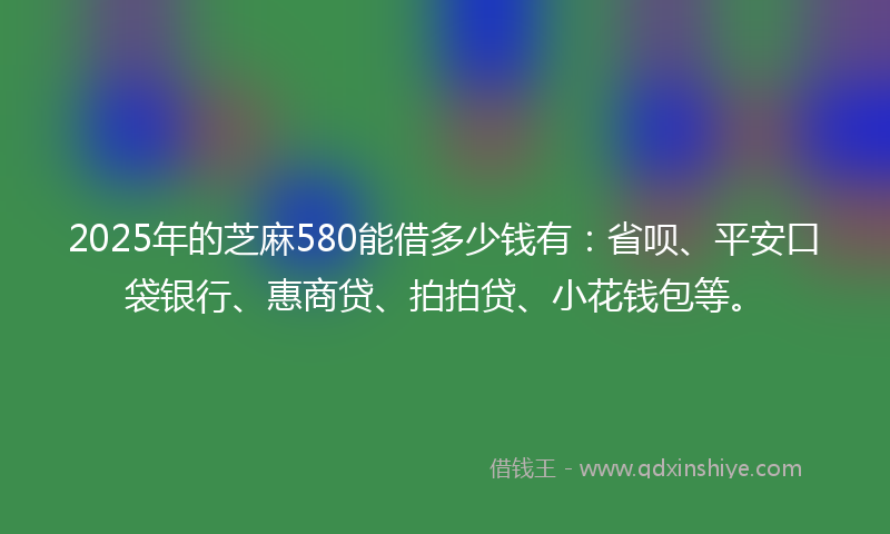 2025年的芝麻580能借多少钱有：省呗、平安口袋银行、惠商贷、拍拍贷、小花钱包等。