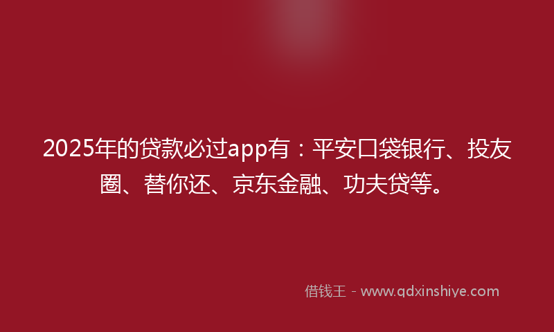 2025年的贷款必过app有：平安口袋银行、投友圈、替你还、京东金融、功夫贷等。